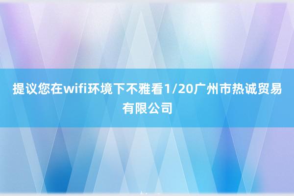 提议您在wifi环境下不雅看1/20广州市热诚贸易有限公司